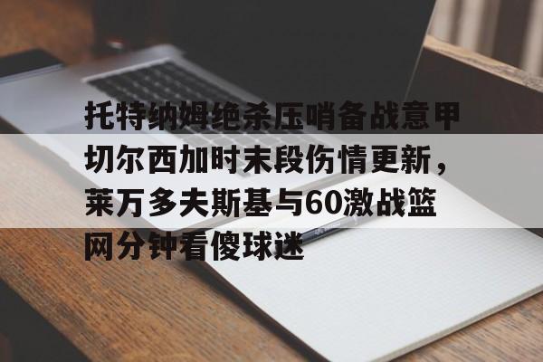 托特纳姆绝杀压哨备战意甲切尔西加时末段伤情更新,莱万多夫斯基与60激战篮网分钟看傻球迷的简单介绍 托特纳姆绝杀压哨备战意甲切尔西加时末段伤情更新,莱万多夫斯基与60激战篮网分钟看傻球迷的简单介绍